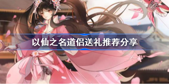 以仙之名道侣送礼推荐分享-以仙之名道侣送礼有什么用