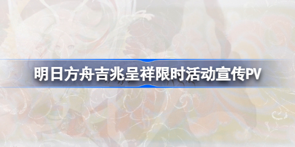 明日方舟吉兆呈祥限时活动内容是什么-吉兆呈祥限时活动宣传PV