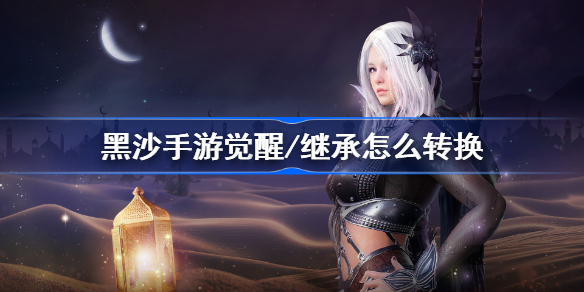 黑沙手游觉醒/继承怎么转换-黑色沙漠手游全职业转换步骤