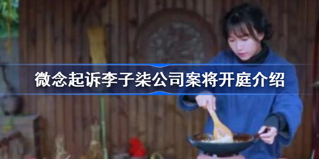 微念起诉李子柒公司案将开庭怎么回事-微念起诉李子柒公司案将开庭介绍